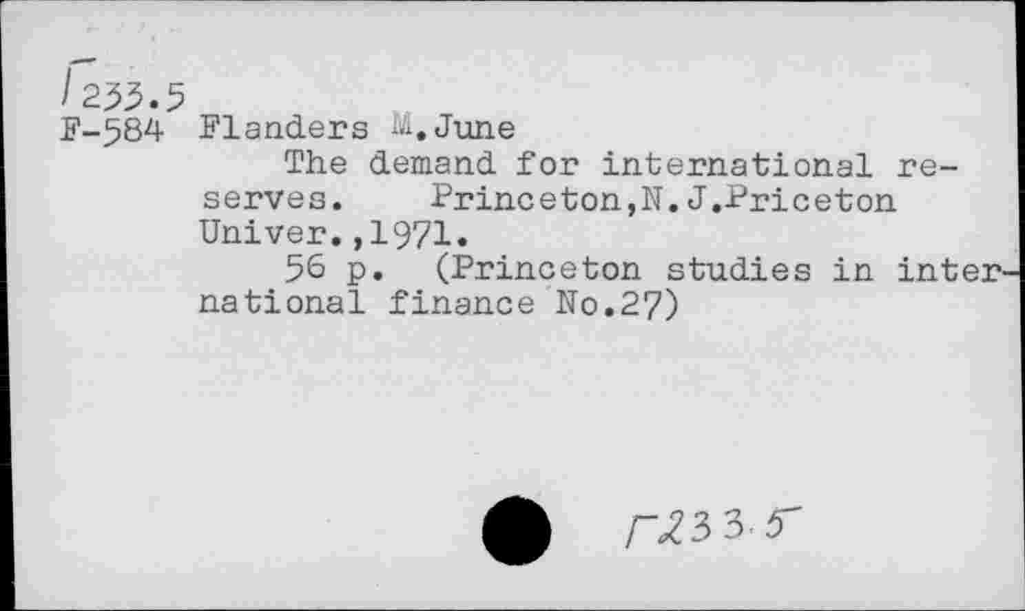 ﻿/255.5
F-584 Flanders iii.June
The demand for international reserves.	Princeton,N. J.Priceton
Univer.,1971.
56 p. (Princeton studies in international finance No.27)
